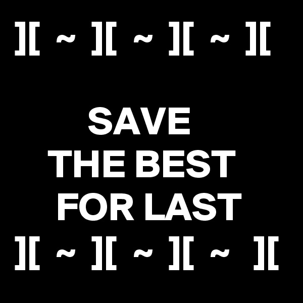 ][  ~  ][  ~  ][  ~  ][

         SAVE 
    THE BEST
     FOR LAST
][  ~  ][  ~  ][  ~   ][