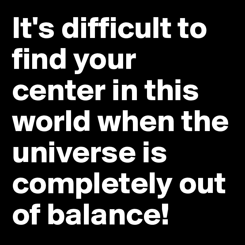 It's difficult to find your center in this world when the universe is completely out of balance!