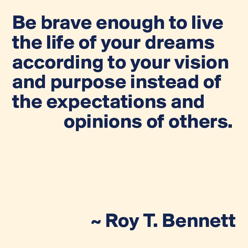 Be brave enough to live the life of your dreams according to your vision and purpose instead of the expectations and
             opinions of others.




                    ~ Roy T. Bennett