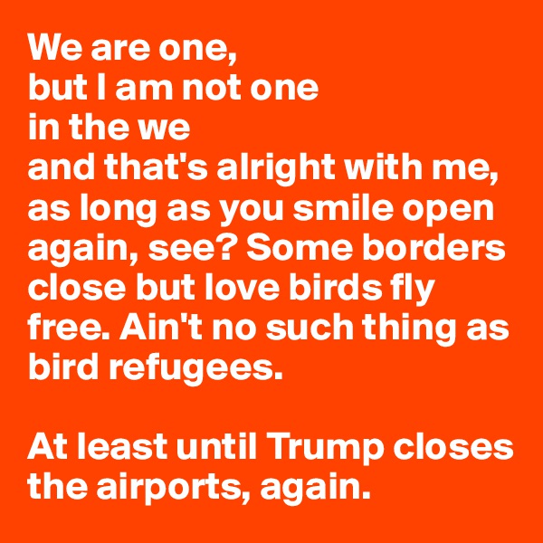 We are one, 
but I am not one 
in the we 
and that's alright with me, 
as long as you smile open again, see? Some borders close but love birds fly free. Ain't no such thing as bird refugees.

At least until Trump closes the airports, again.