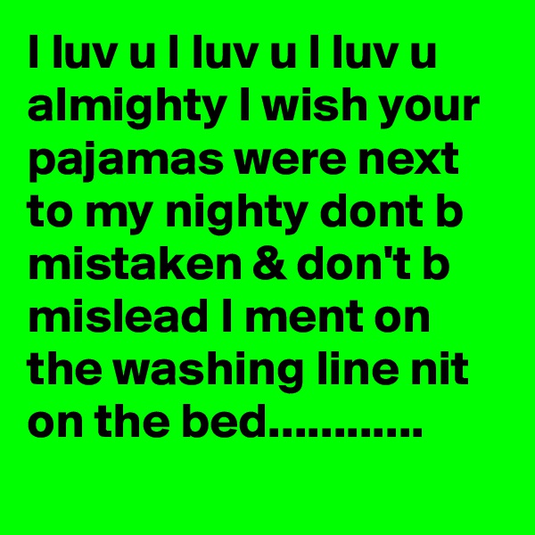 I luv u I luv u I luv u almighty I wish your pajamas were next to my nighty dont b mistaken & don't b mislead I ment on the washing line nit on the bed............