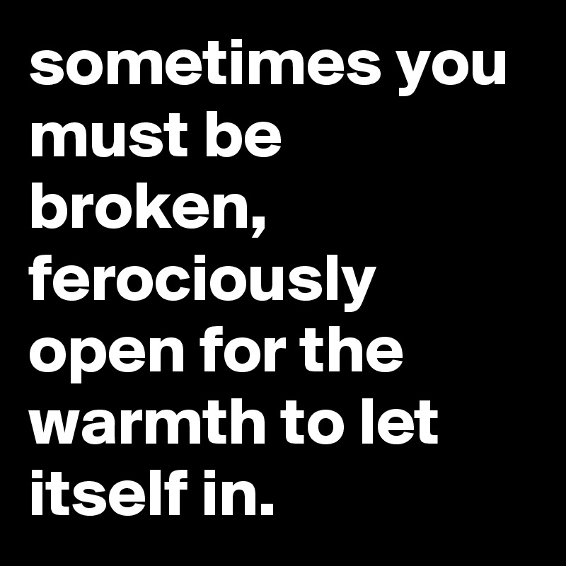 sometimes you must be broken, ferociously open for the warmth to let itself in.