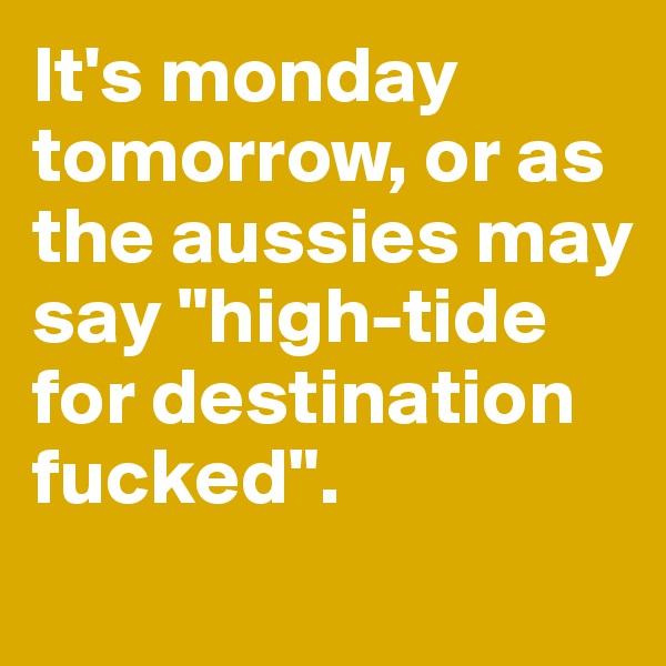 It's monday tomorrow, or as the aussies may say "high-tide for destination fucked".
