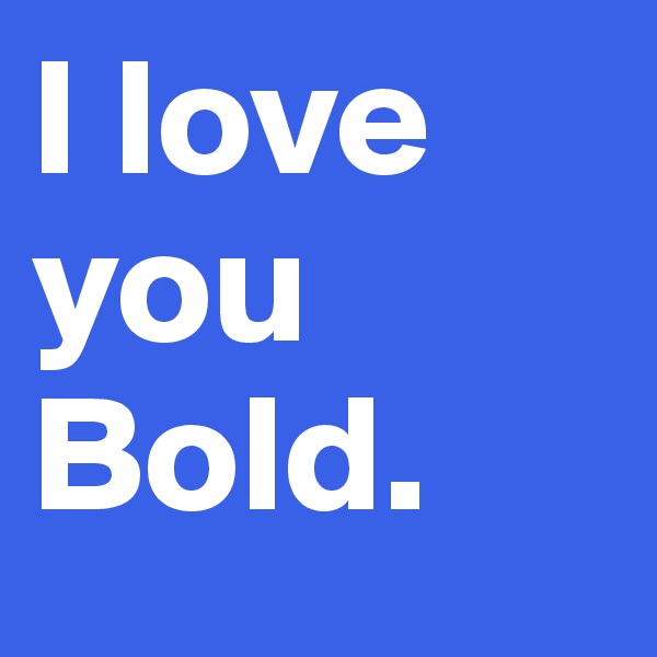 I love you Bold.