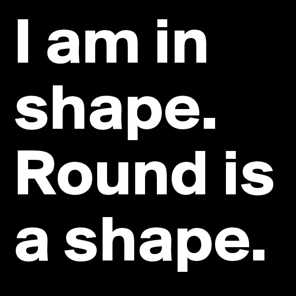 I am in shape. Round is a shape.