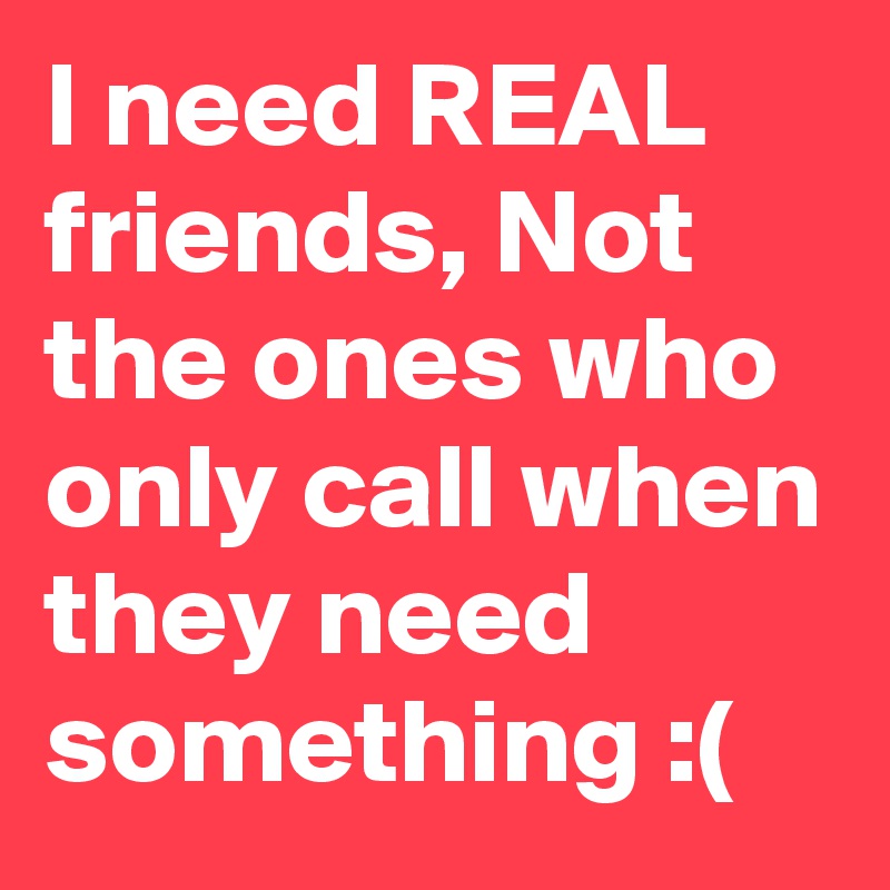 I need REAL friends, Not the ones who only call when they need something :(