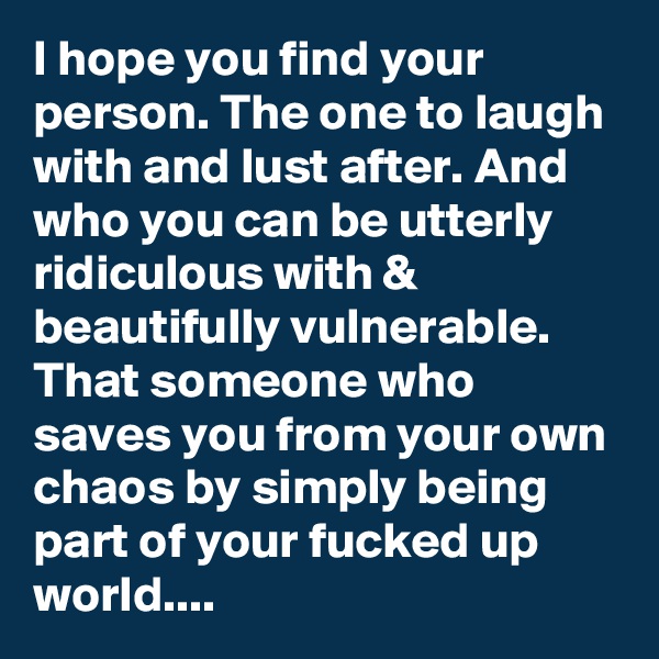 I hope you find your person. The one to laugh with and lust after. And who you can be utterly ridiculous with & beautifully vulnerable. That someone who saves you from your own chaos by simply being part of your fucked up world....