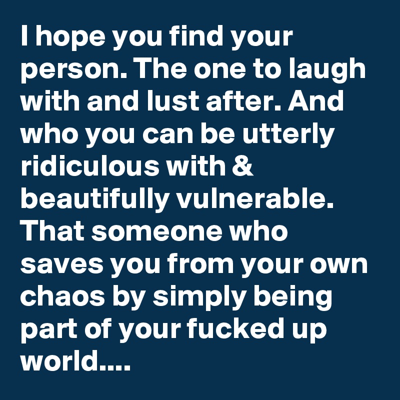 I hope you find your person. The one to laugh with and lust after. And who you can be utterly ridiculous with & beautifully vulnerable. That someone who saves you from your own chaos by simply being part of your fucked up world....
