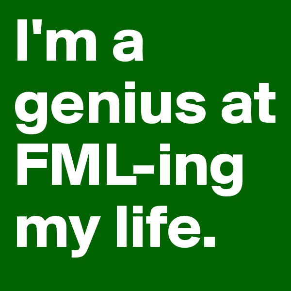 I'm a genius at FML-ing my life. 