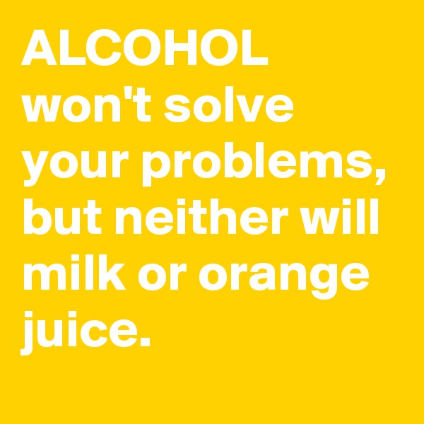 ALCOHOL won't solve your problems, but neither will milk or orange juice.