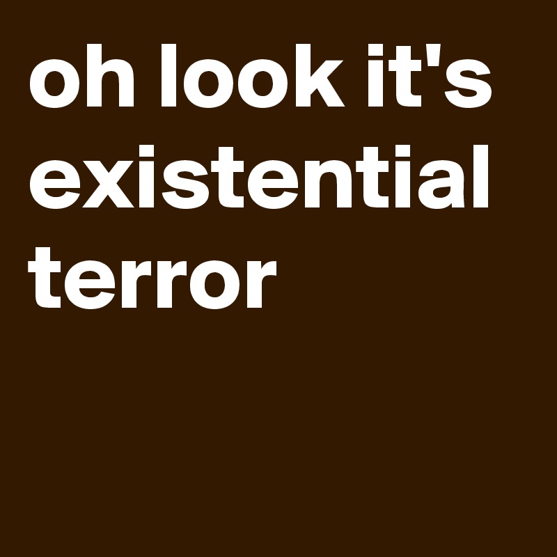 oh look it's existential terror