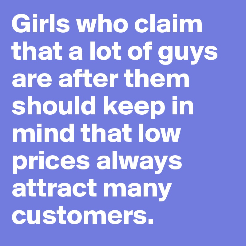 Girls who claim that a lot of guys are after them should keep in mind that low prices always attract many customers.