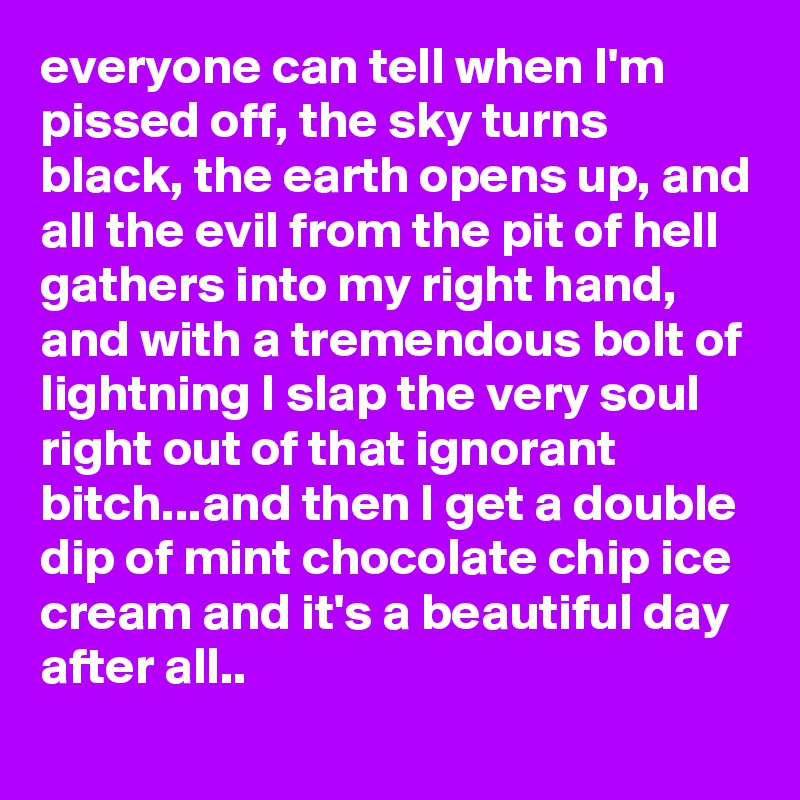 everyone can tell when I'm pissed off, the sky turns black, the earth opens up, and all the evil from the pit of hell gathers into my right hand, and with a tremendous bolt of lightning I slap the very soul right out of that ignorant bitch...and then I get a double dip of mint chocolate chip ice cream and it's a beautiful day after all..