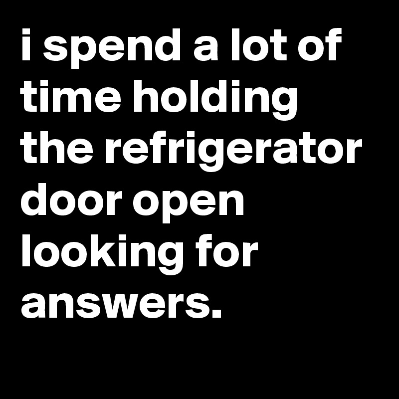 i spend a lot of time holding the refrigerator door open looking for answers.