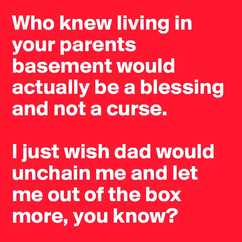 Who knew living in your parents basement would actually be a blessing and not a curse.

I just wish dad would unchain me and let me out of the box more, you know?