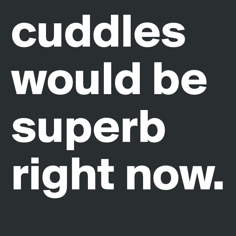 cuddles would be superb right now. 