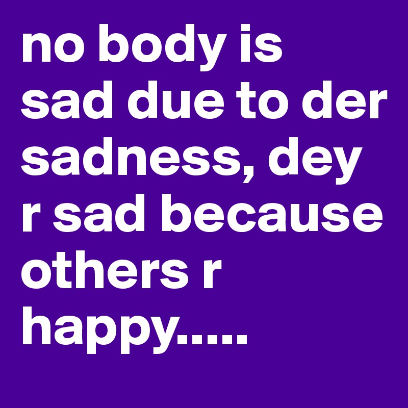 no body is sad due to der sadness, dey r sad because others r happy.....