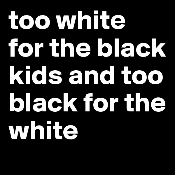 too white for the black kids and too black for the white 
