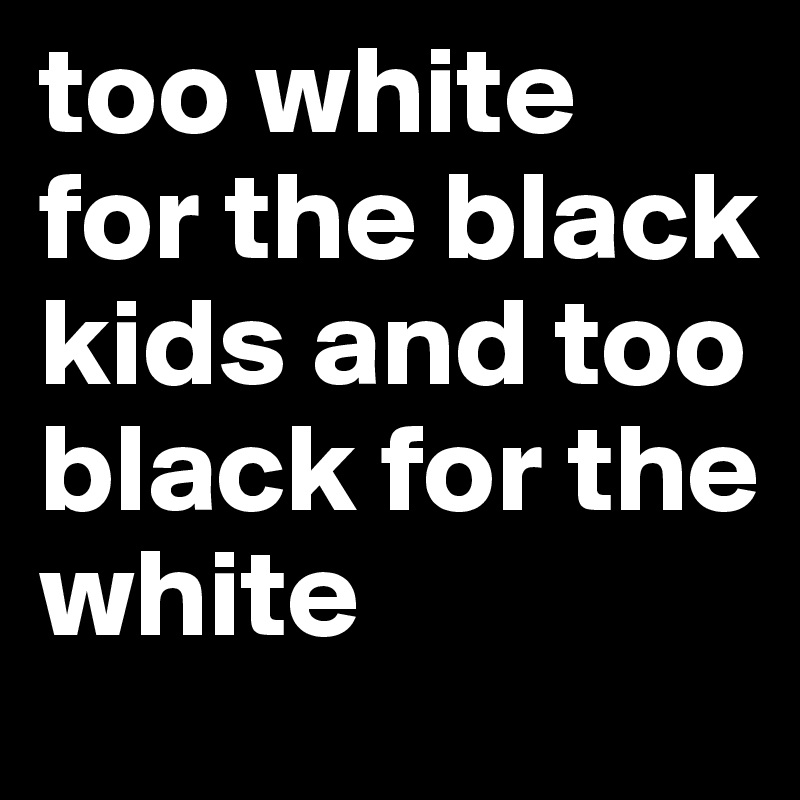 too white for the black kids and too black for the white 