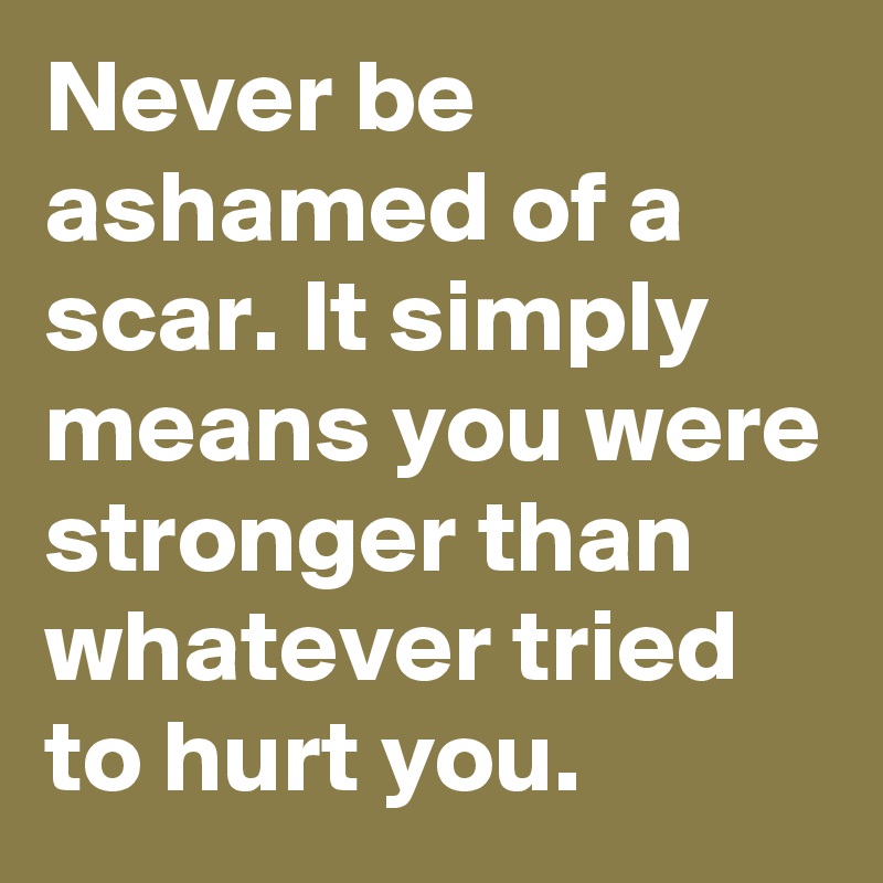 Never be ashamed of a scar. It simply means you were stronger than whatever tried to hurt you.