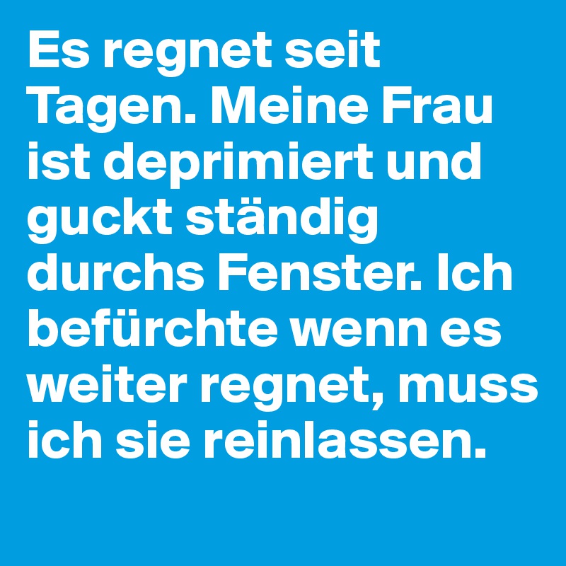 Es regnet seit Tagen. Meine Frau ist deprimiert und guckt ständig durchs Fenster. Ich befürchte wenn es weiter regnet, muss ich sie reinlassen.