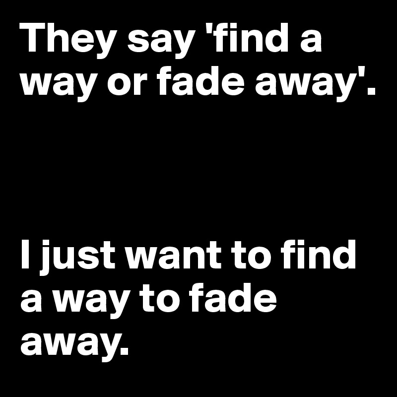 They say 'find a way or fade away'.



I just want to find a way to fade away. 