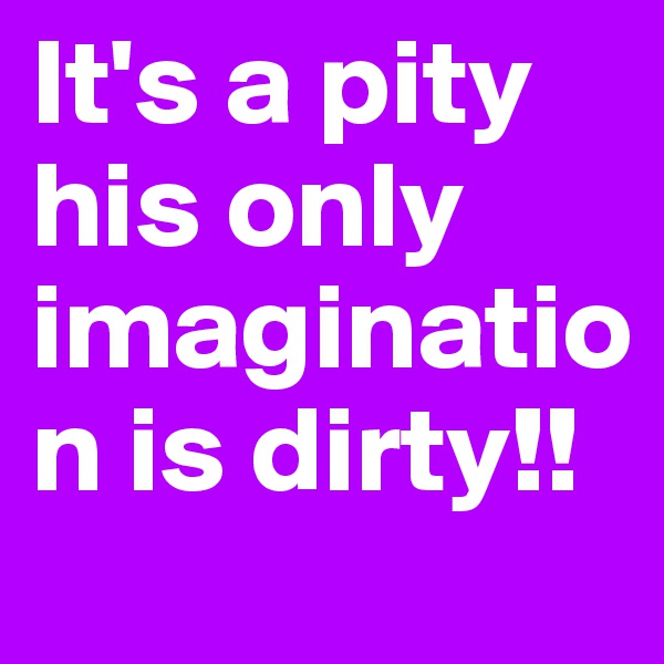 It's a pity his only imagination is dirty!!