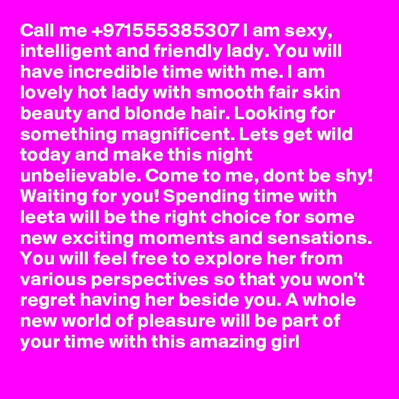 Call me +971555385307 I am sexy, intelligent and friendly lady. You will have incredible time with me. I am lovely hot lady with smooth fair skin beauty and blonde hair. Looking for something magnificent. Lets get wild today and make this night unbelievable. Come to me, dont be shy! Waiting for you! Spending time with leeta will be the right choice for some new exciting moments and sensations. You will feel free to explore her from various perspectives so that you won't regret having her beside you. A whole new world of pleasure will be part of your time with this amazing girl 