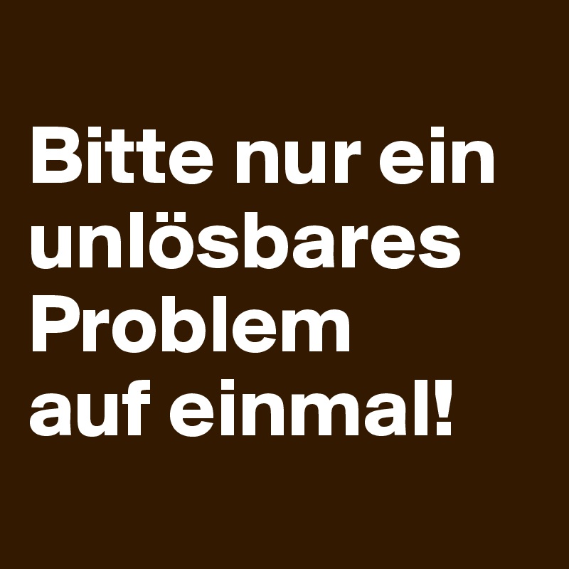 
Bitte nur ein unlösbares Problem
auf einmal!
