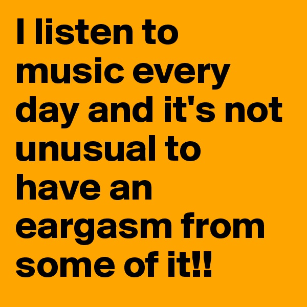 I listen to music every day and it's not unusual to have an eargasm from some of it!!