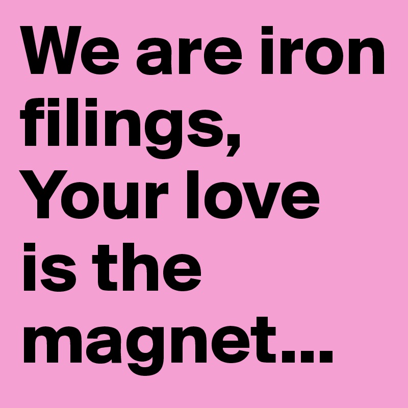 We are iron filings, Your love is the magnet...