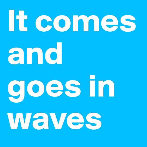 It comes and goes in waves 