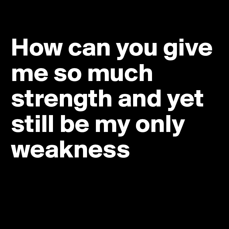 
How can you give me so much strength and yet still be my only weakness 

