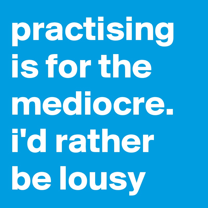 practising is for the mediocre. i'd rather be lousy