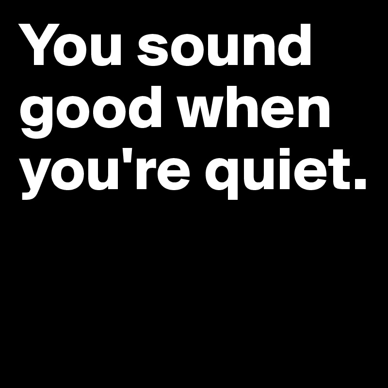 You sound   good when you're quiet.


