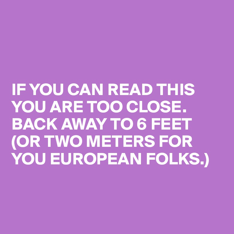 



IF YOU CAN READ THIS YOU ARE TOO CLOSE. BACK AWAY TO 6 FEET (OR TWO METERS FOR YOU EUROPEAN FOLKS.)


