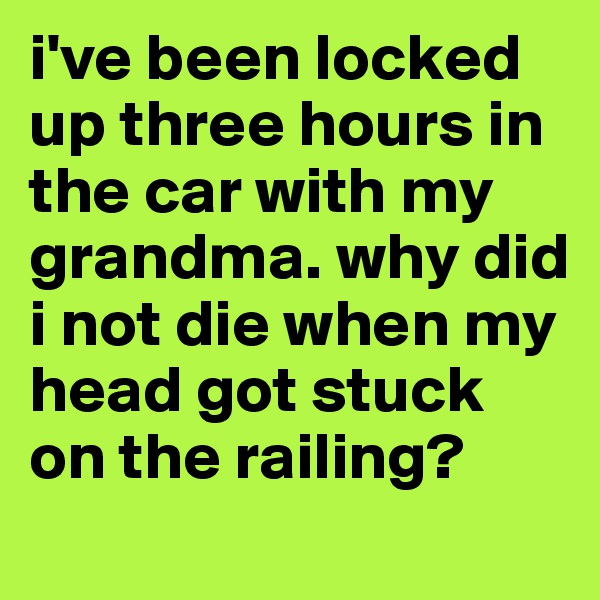i've been locked up three hours in the car with my grandma. why did i not die when my head got stuck on the railing?