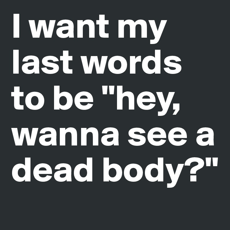 I want my last words to be "hey, wanna see a dead body?"