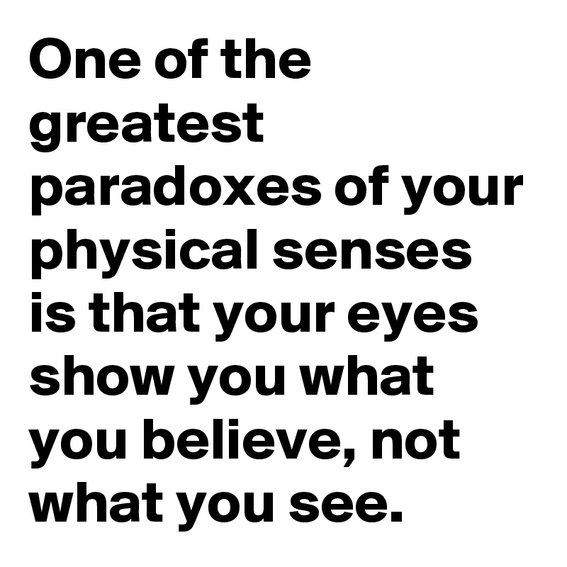 One of the greatest paradoxes of your physical senses is that your eyes show you what you believe, not what you see. 