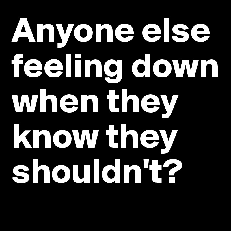 Anyone else feeling down when they know they shouldn't?