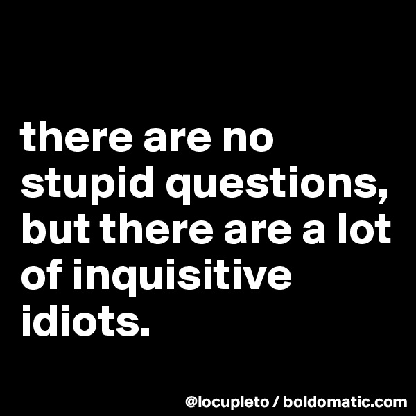 

there are no stupid questions, but there are a lot of inquisitive idiots.
