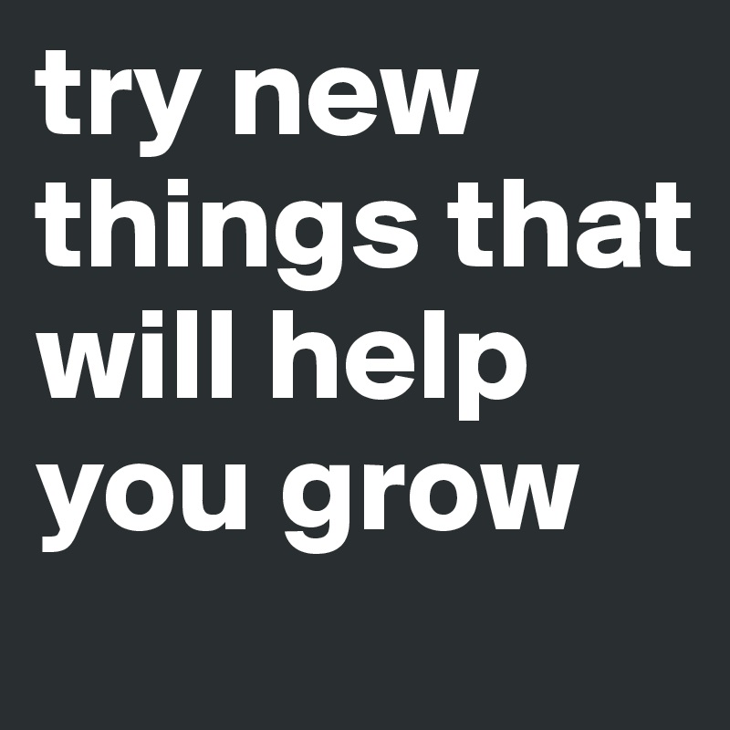 try new things that will help you grow