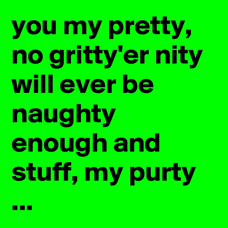 you my pretty, no gritty'er nity will ever be naughty enough and stuff, my purty ...