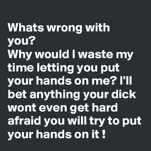 
Whats wrong with you?
Why would I waste my time letting you put your hands on me? I'll bet anything your dick wont even get hard afraid you will try to put your hands on it !