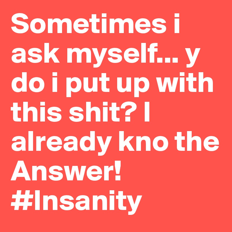 Sometimes i ask myself... y do i put up with this shit? I already kno the Answer!
#Insanity