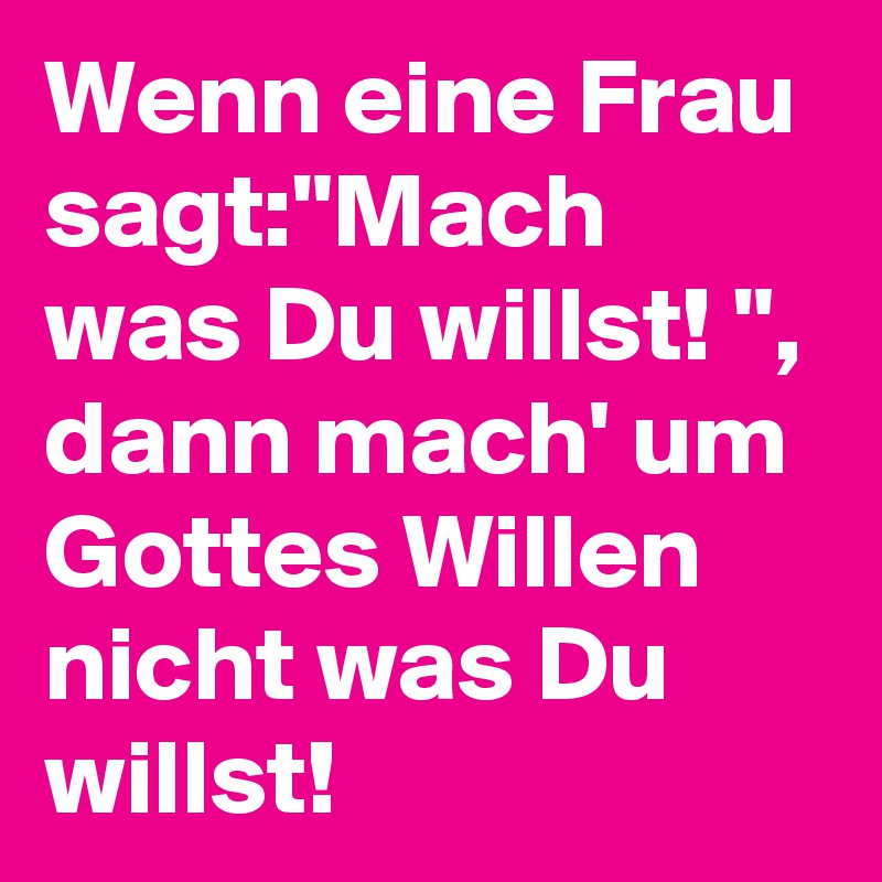 Wenn eine Frau sagt:"Mach was Du willst! ", dann mach' um Gottes Willen nicht was Du willst! 