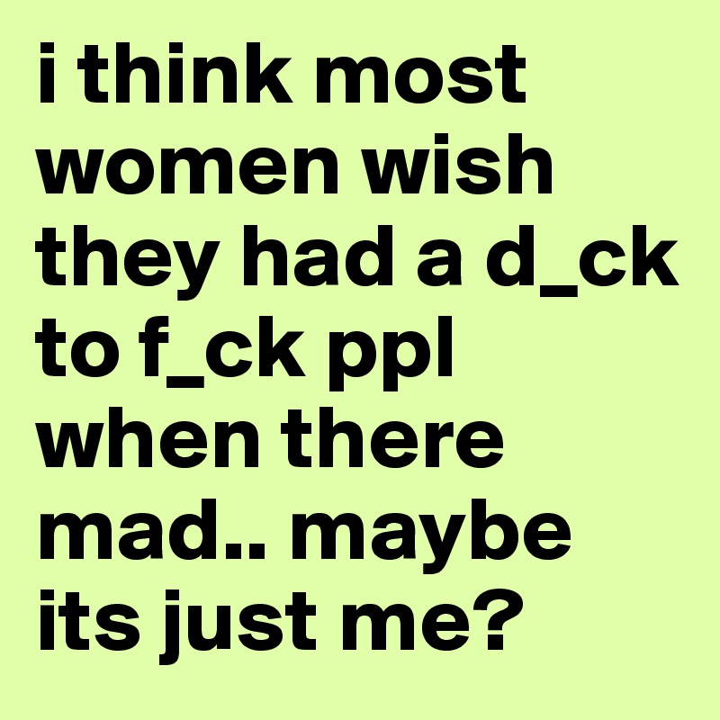 i think most women wish they had a d_ck to f_ck ppl when there mad.. maybe its just me? 