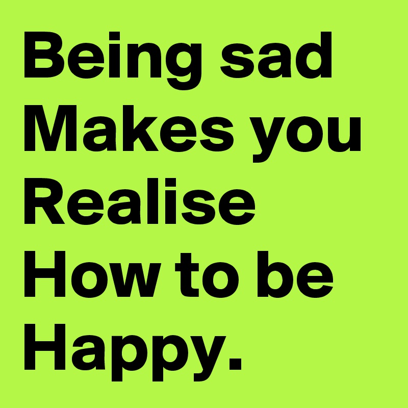 Being sad Makes you Realise How to be Happy. 
