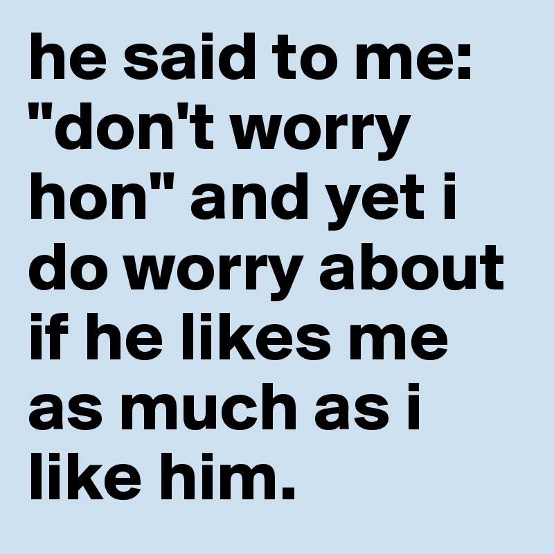 he said to me: "don't worry hon" and yet i do worry about if he likes me as much as i like him.