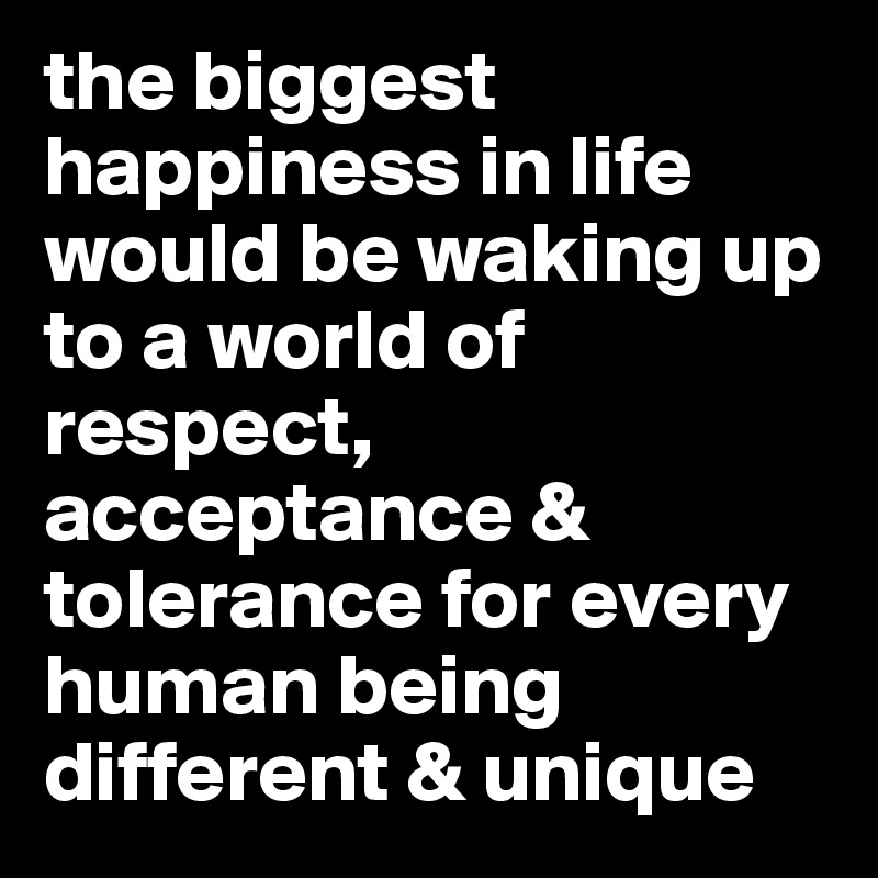 the biggest happiness in life would be waking up to a world of respect,  acceptance & tolerance for every human being different & unique